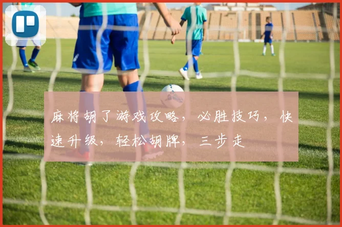 麻将胡了游戏攻略，必胜技巧，快速升级，轻松胡牌，三步走