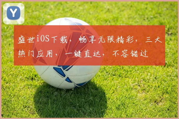 盛世iOS下载，畅享无限精彩，三大热门应用，一键直达，不容错过