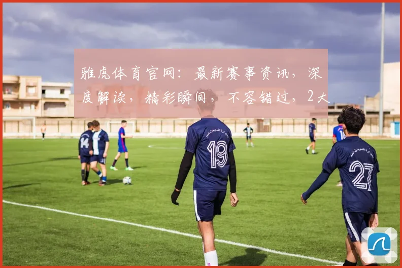 雅虎体育官网：最新赛事资讯，深度解读，精彩瞬间，不容错过，2大亮点解析