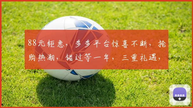 88元钜惠，多多平台惊喜不断，抢购热潮，错过等一年，三重礼遇，你值得拥有