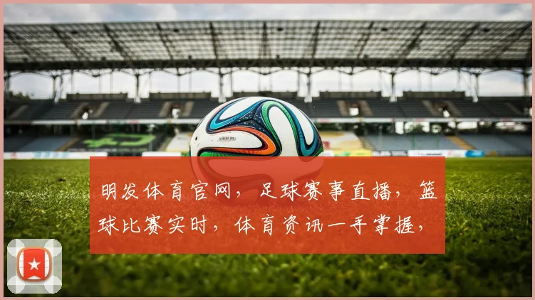 明发体育官网，足球赛事直播，篮球比赛实时，体育资讯一手掌握，尽享精彩瞬间